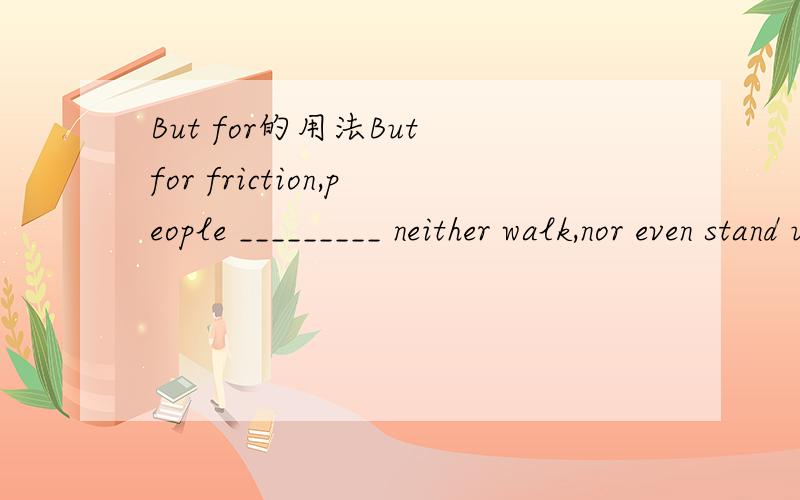 But for的用法But for friction,people _________ neither walk,nor even stand up.A) can B) were able to C) will be able D) could这里的but for是隐含了虚拟语气吗?那么它相当于if it have had friction吗?再者这个也是一般情况,