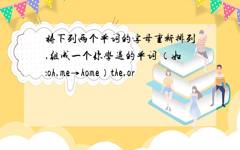 将下列两个单词的字母重新排列,组成一个你学过的单词 （如：oh,me→home）the,or