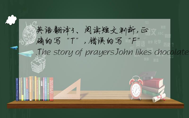 英语翻译3、阅读短文判断,正确的写“T”,错误的写“F”.The story of prayersJohn likes chocolates very much,but his mother never gives him any,because they are bad for his teeth,she thinks.but John has avery nice grandfather.The ol