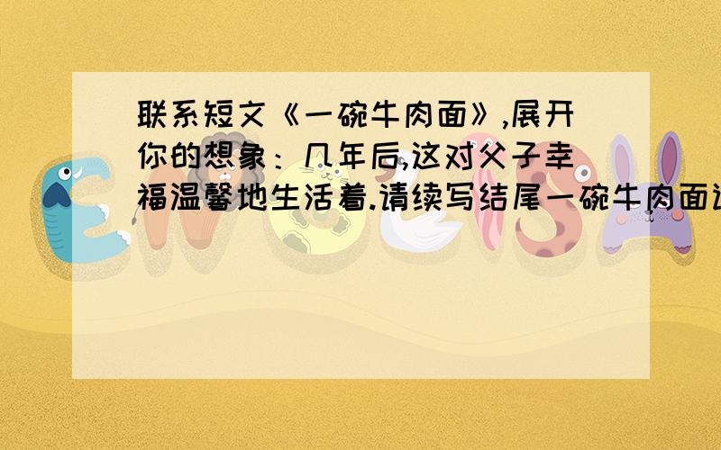 联系短文《一碗牛肉面》,展开你的想象：几年后,这对父子幸福温馨地生活着.请续写结尾一碗牛肉面读大学的那几年,每逢双休日我就到姨妈的小饭店里打工.记忆中,那是一个春寒料峭的黄昏,