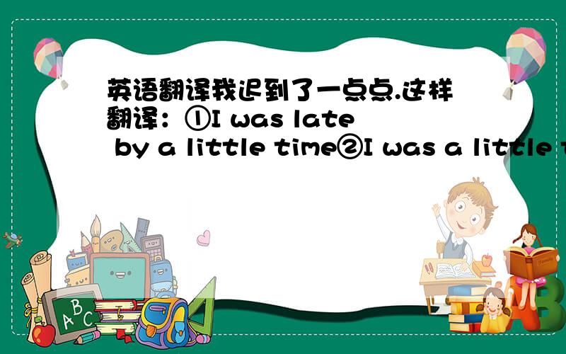 英语翻译我迟到了一点点.这样翻译：①I was late by a little time②I was a little time late他说话这么大声是想让我们感到害怕.He shouted loudly in order to make us fear.这样翻译都对的吗?我的想法是这样：lat