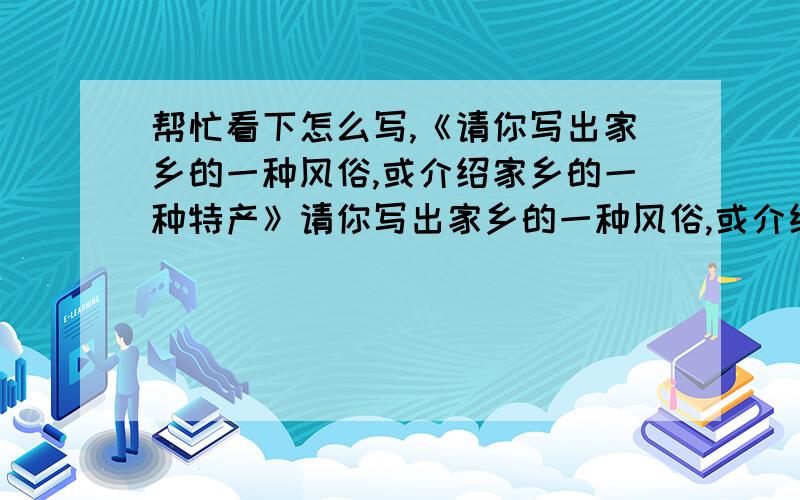 帮忙看下怎么写,《请你写出家乡的一种风俗,或介绍家乡的一种特产》请你写出家乡的一种风俗,或介绍家乡的一种特产.,列个提纲,写篇文章都行,复制来的也行,总之,注意是初中七八年级的作