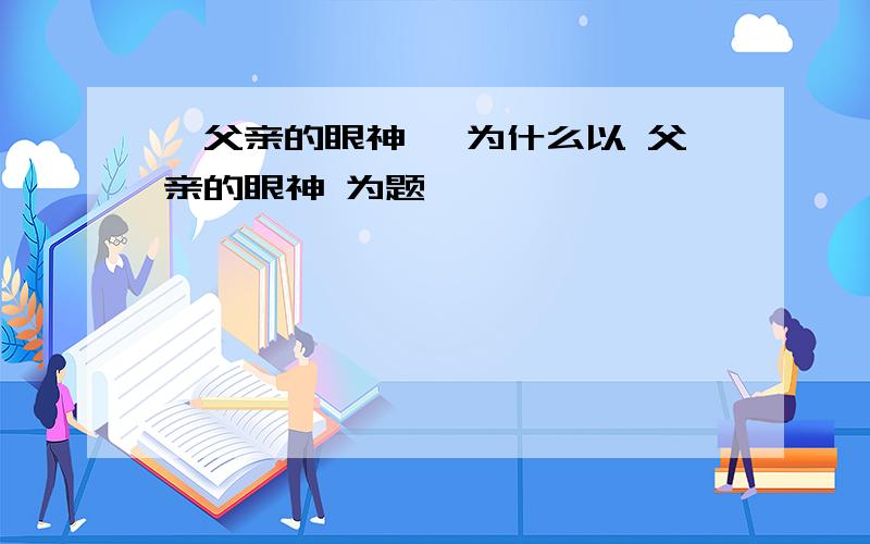 《父亲的眼神》 为什么以 父亲的眼神 为题