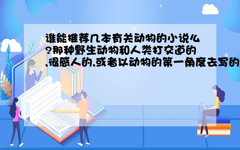 谁能推荐几本有关动物的小说么?那种野生动物和人类打交道的,很感人的,或者以动物的第一角度去写的.比如《野性的呼唤》《热爱生命》《狼王洛波》等等.其他的书名有什么的?谢谢!