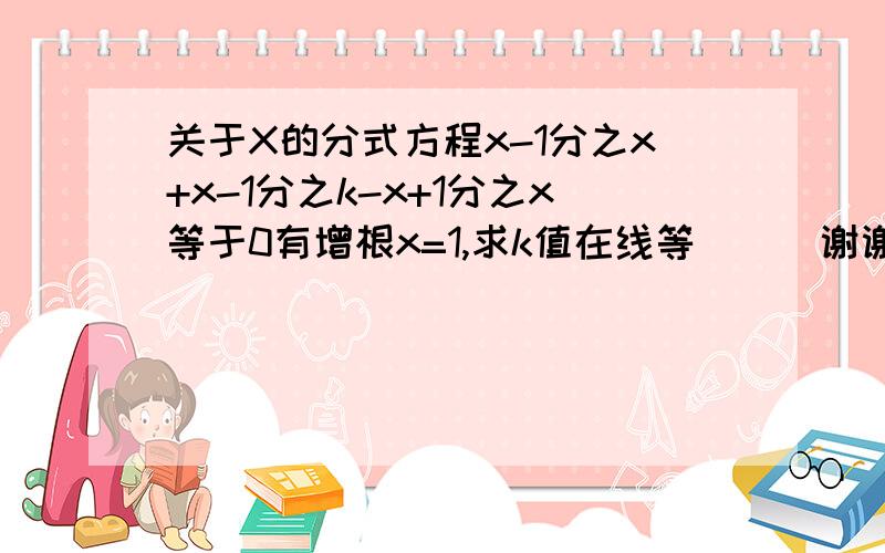 关于X的分式方程x-1分之x+x-1分之k-x+1分之x等于0有增根x=1,求k值在线等```谢谢大家了哈``我笨``很多不会的