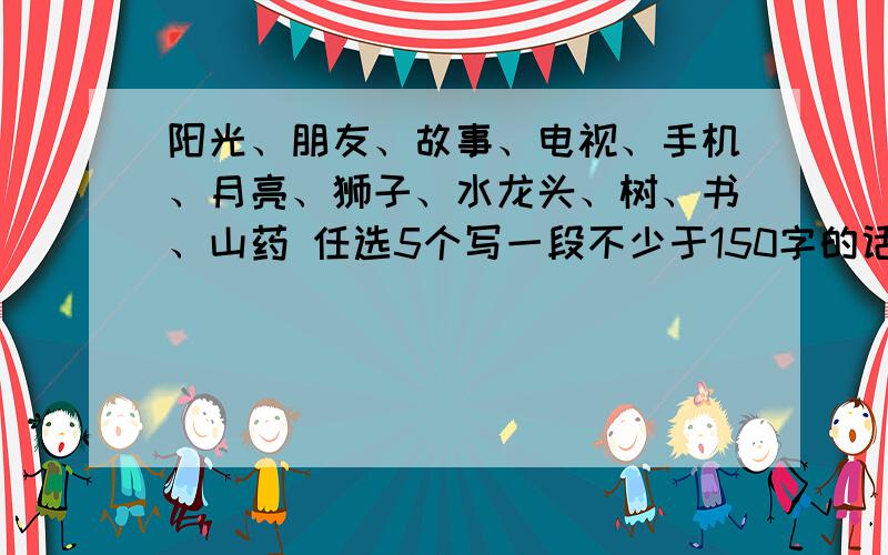 阳光、朋友、故事、电视、手机、月亮、狮子、水龙头、树、书、山药 任选5个写一段不少于150字的话内涵一点 毕竟是高中的题- -