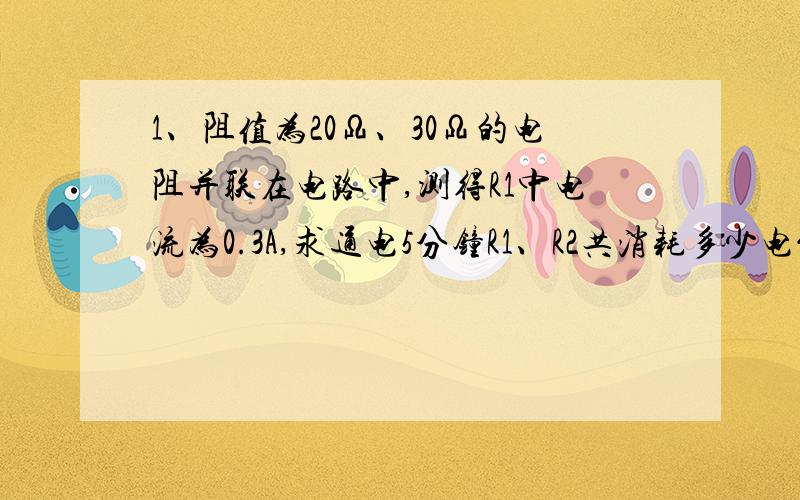 1、阻值为20Ω、30Ω的电阻并联在电路中,测得R1中电流为0.3A,求通电5分钟R1、R2共消耗多少电能?2、阻值为10Ω的R1与R2串联在6V的电源上,测得R1两端电压为2V,则：通过R2的电流是多大?通电1h电阻R2