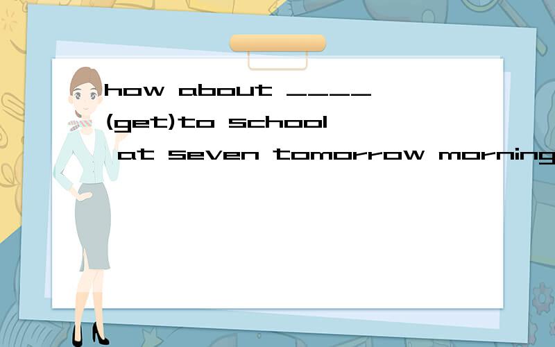 how about ____(get)to school at seven tomorrow morning?