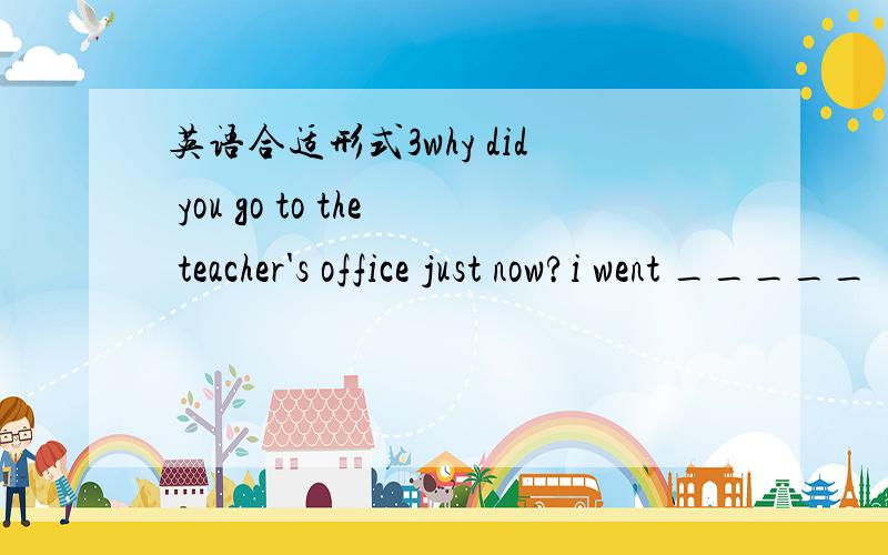 英语合适形式3why did you go to the teacher's office just now?i went _____ ( ask for) some advice on how to learn english.