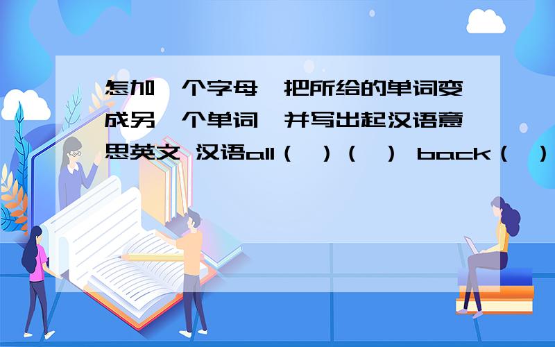 怎加一个字母,把所给的单词变成另一个单词,并写出起汉语意思英文 汉语all（ ）（ ） back（ ）（ ） it（ ）（ ） on（ ）（ ）