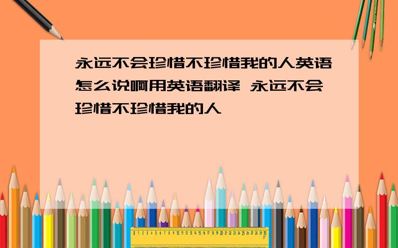 永远不会珍惜不珍惜我的人英语怎么说啊用英语翻译 永远不会珍惜不珍惜我的人