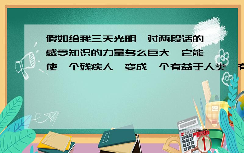 假如给我三天光明,对两段话的感受知识的力量多么巨大,它能使一个残疾人,变成一个有益于人类、有益于社会的人.假如,我们每一个人,都能像海伦．凯勒一样,在有生之年把对知识的渴求,看