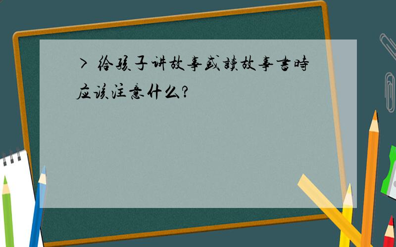 > 给孩子讲故事或读故事书时应该注意什么?