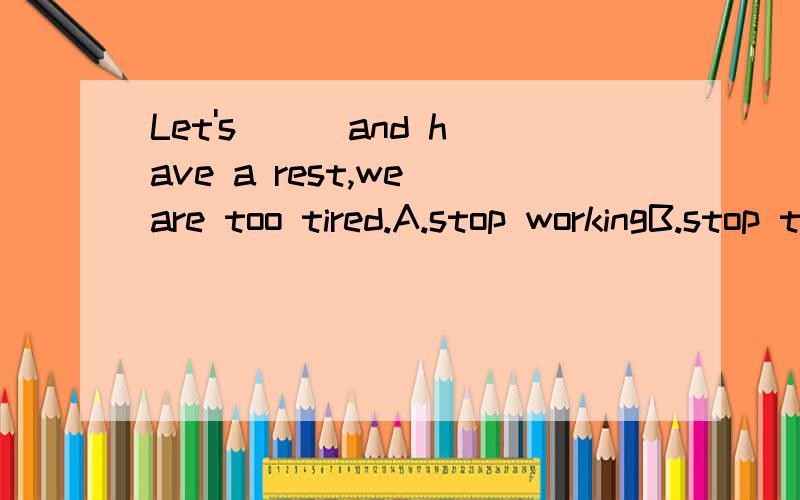 Let's ( )and have a rest,we are too tired.A.stop workingB.stop to workhave a rest 可不可以理解成一种事情既是停下来去休息!