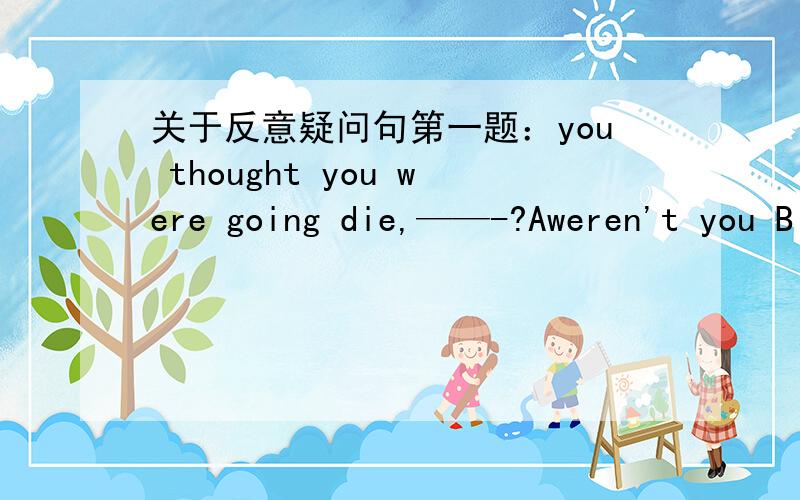 关于反意疑问句第一题：you thought you were going die,——-?Aweren't you B didn't you C wasn't yoD did you为什么选B不选A,有think时反义疑问句不是和从句的人称时态一致吗,从句里是were,为什么不用A?第二题