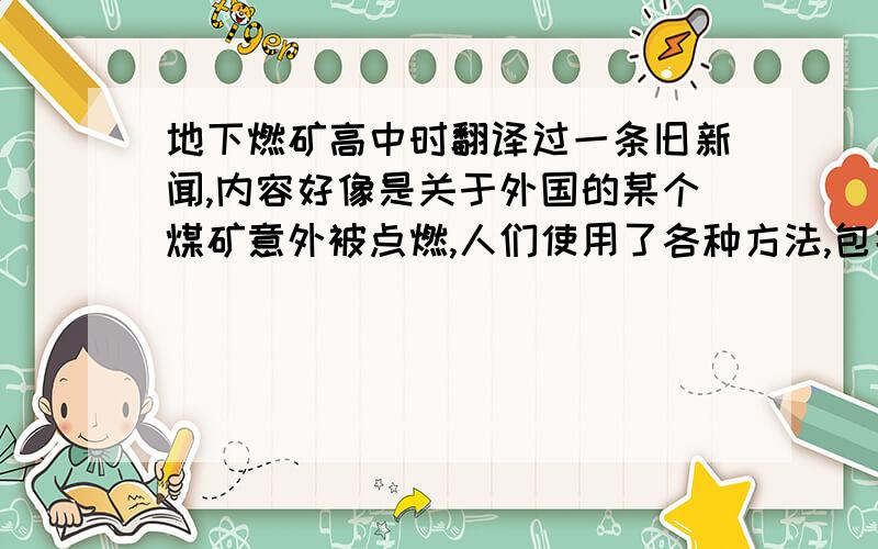 地下燃矿高中时翻译过一条旧新闻,内容好像是关于外国的某个煤矿意外被点燃,人们使用了各种方法,包括挖一条隔离沟,也无法扑灭.火就一直在地下燃烧,人们只能等它烧完,好像现在火还在烧