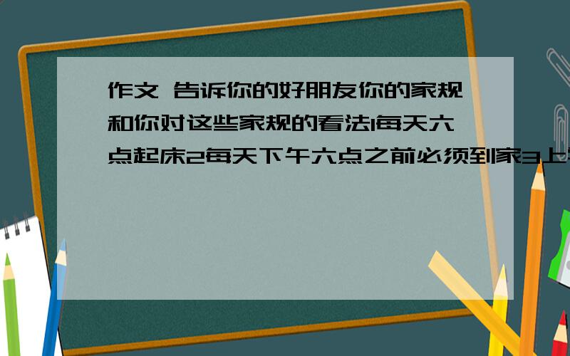 作文 告诉你的好朋友你的家规和你对这些家规的看法1每天六点起床2每天下午六点之前必须到家3上学期间的晚上不准看电视和玩电脑游戏.4周末打扫房间,有时去看望爷爷奶奶5虽然忙,但很快