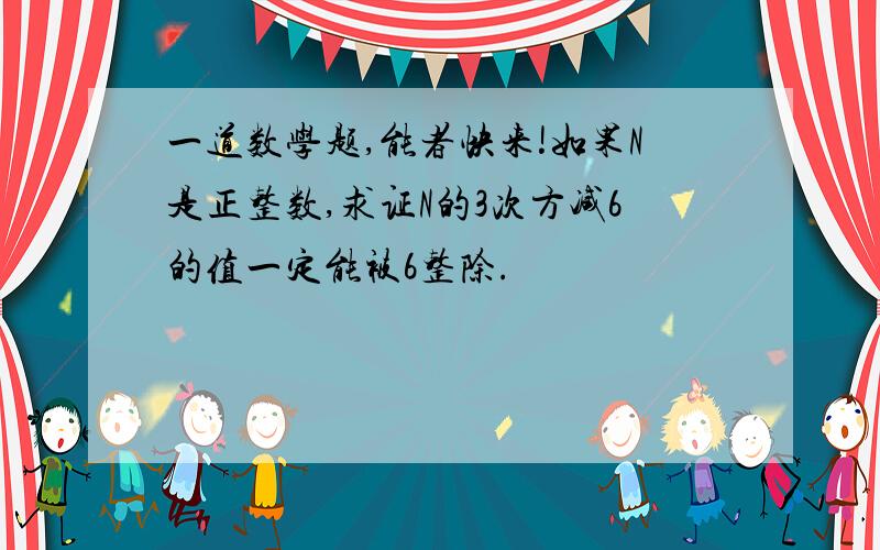 一道数学题,能者快来!如果N是正整数,求证N的3次方减6的值一定能被6整除.