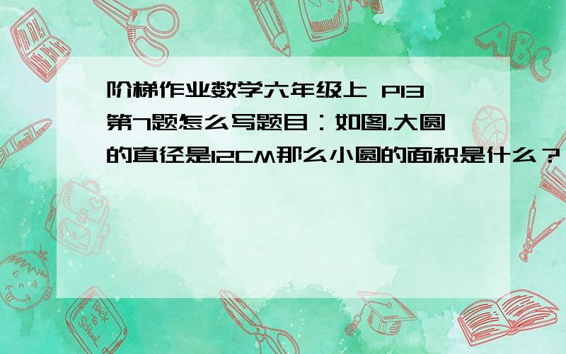 阶梯作业数学六年级上 P13第7题怎么写题目：如图，大圆的直径是12CM那么小圆的面积是什么？                       不要讲些我听不懂的