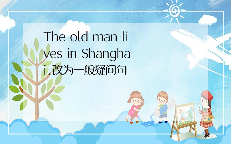 The old man lives in Shanghai.改为一般疑问句