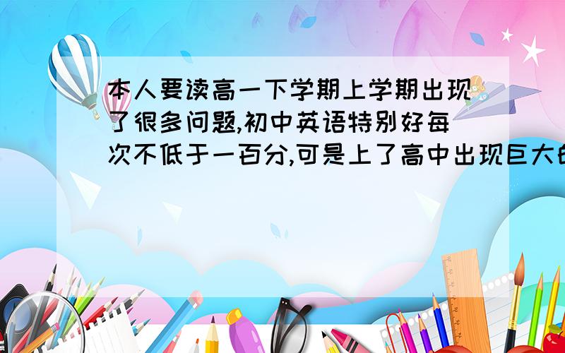 本人要读高一下学期上学期出现了很多问题,初中英语特别好每次不低于一百分,可是上了高中出现巨大的反...本人要读高一下学期上学期出现了很多问题,初中英语特别好每次不低于一百分,可