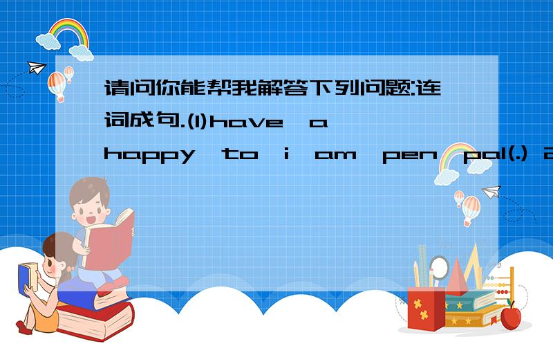 请问你能帮我解答下列问题:连词成句.(1)have,a,happy,to,i,am,pen,pal(.) 2、does,Mary,bike,every,ride,day,