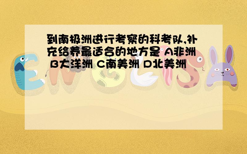 到南极洲进行考察的科考队,补充给养最适合的地方是 A非洲 B大洋洲 C南美洲 D北美洲