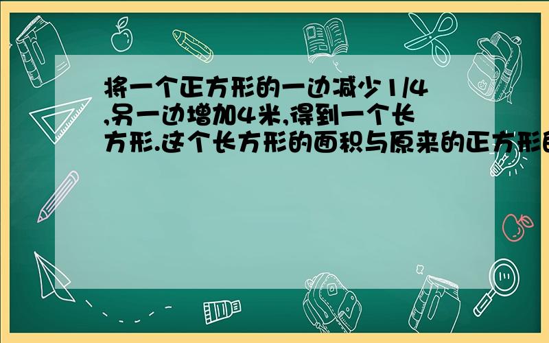 将一个正方形的一边减少1/4,另一边增加4米,得到一个长方形.这个长方形的面积与原来的正方形的面积相等.原来正方形的面积是多少?