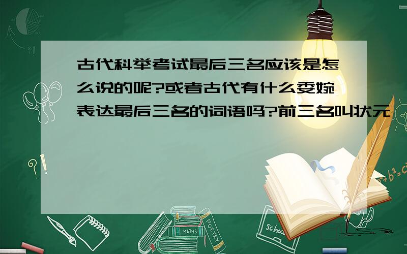 古代科举考试最后三名应该是怎么说的呢?或者古代有什么委婉表达最后三名的词语吗?前三名叫状元、榜眼、探花,最后三名应该怎么说呢?