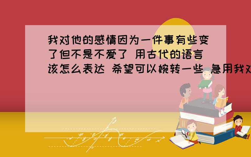 我对他的感情因为一件事有些变了但不是不爱了 用古代的语言该怎么表达 希望可以婉转一些 急用我对他的感情因为一件事有些变了但不是不爱了 用古代的语言该怎么表达 希望可以婉转一