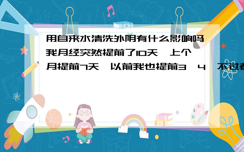 用自来水清洗外阴有什么影响吗我月经突然提前了10天,上个月提前7天,以前我也提前3、4,不过都很正常,就这两个月不正常,不知道怎么回事,这次来之前我用自来水洗的,结果月经提前了10天,和