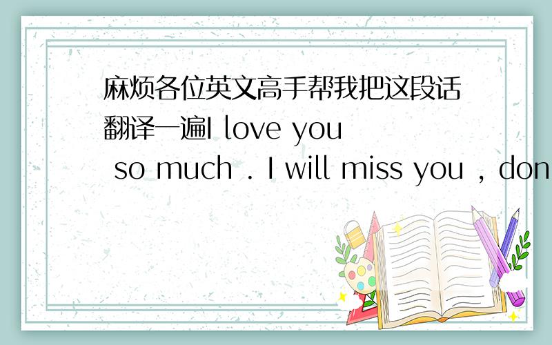 麻烦各位英文高手帮我把这段话翻译一遍I love you so much . I will miss you , don't let me down . I can't imagine my life  without you . Evertime i try to fly , I fall without my wings , I feel so tired ,I guess I need you .Evertime I