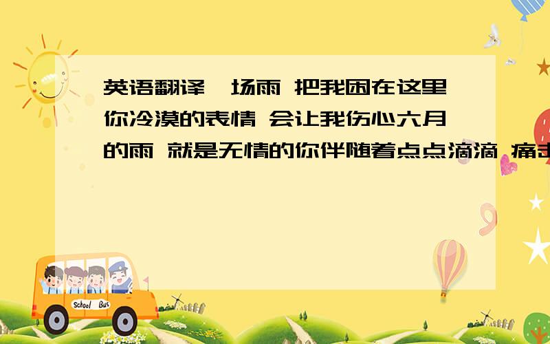 英语翻译一场雨 把我困在这里你冷漠的表情 会让我伤心六月的雨 就是无情的你伴随着点点滴滴 痛击我心里HO~我不相信 你不是故意的却为何把我丢弃在风雨里HO~我不忍心 也不想背叛你惟有