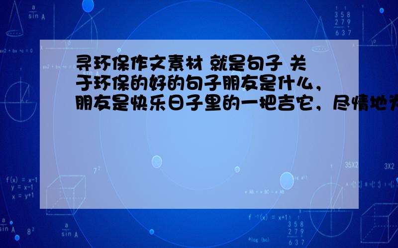 寻环保作文素材 就是句子 关于环保的好的句子朋友是什么，朋友是快乐日子里的一把吉它，尽情地为你弹奏生活的愉悦；朋友是忧伤日子里的一股春风，轻轻地为你拂去心中的愁云；朋友