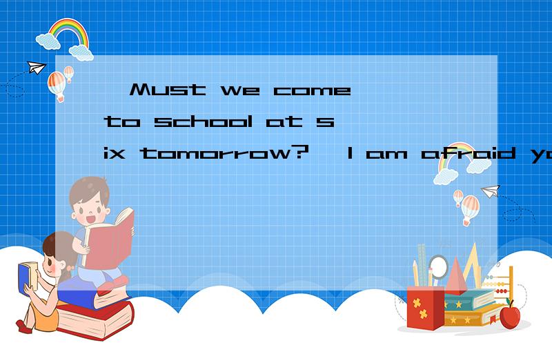 —Must we come to school at six tomorrow? —I am afraid you __A mustn't B needn't C must D can't答案是C，我想怎么为什么（各路高手速度很快，我的问题补充提问一下）。想知道其他答案为什么不能选。谢谢啦