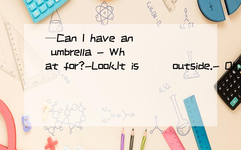 —Can I have an umbrella - What for?-Look.It is ( )outside.- Oh,dear!Here you are.括号里填什么