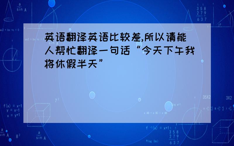 英语翻译英语比较差,所以请能人帮忙翻译一句话“今天下午我将休假半天”