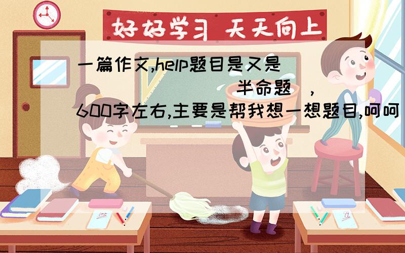 一篇作文,help题目是又是_______ （半命题）,600字左右,主要是帮我想一想题目,呵呵