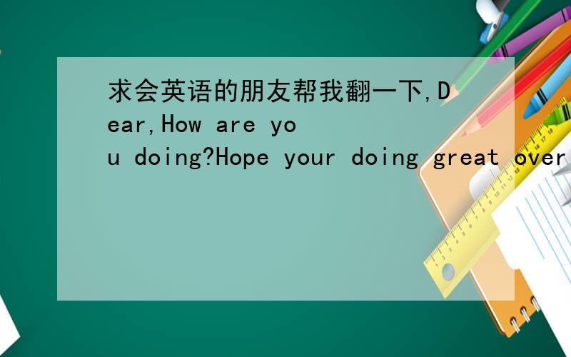 求会英语的朋友帮我翻一下,Dear,How are you doing?Hope your doing great over there?I am really happy to read from you; I was impressed with what I saw in you so I decided to write in order to know if something can come out in between us.I