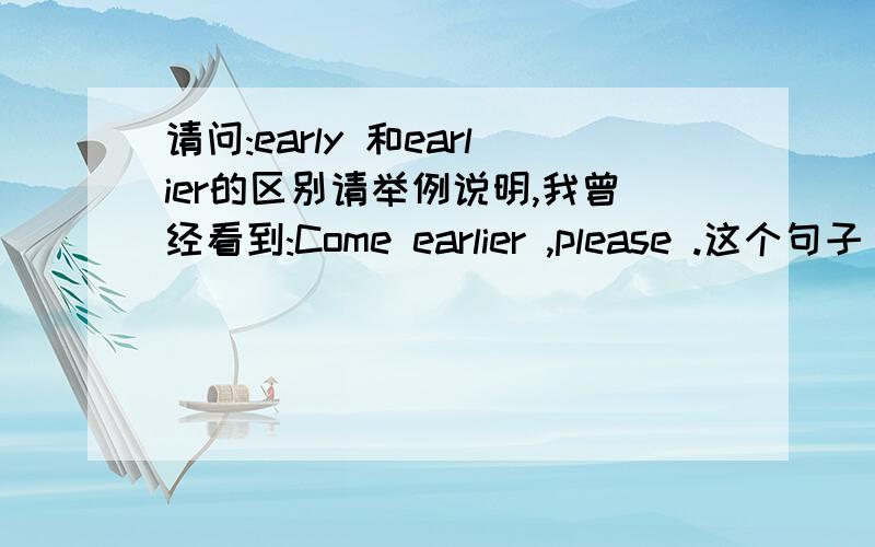 请问:early 和earlier的区别请举例说明,我曾经看到:Come earlier ,please .这个句子，怎么用earlier?