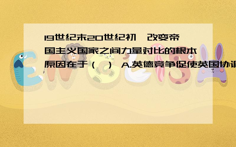 19世纪末20世纪初,改变帝国主义国家之间力量对比的根本原因在于（ ） A.英德竞争促使英国协调它同法俄矛