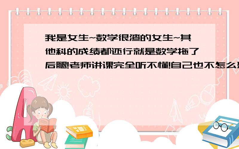 我是女生~数学很渣的女生~其他科的成绩都还行就是数学拖了后腿!老师讲课完全听不懂!自己也不怎么想学懒得学一看到数学就头疼想睡觉……【喂这才是重点吧..