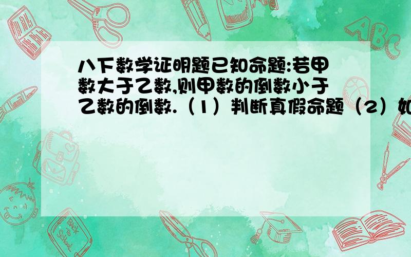 八下数学证明题已知命题:若甲数大于乙数,则甲数的倒数小于乙数的倒数.（1）判断真假命题（2）如果是真命题,请证明,如果是假命题,请举一反例,并改变命题的条件或结论,使之成为真命题