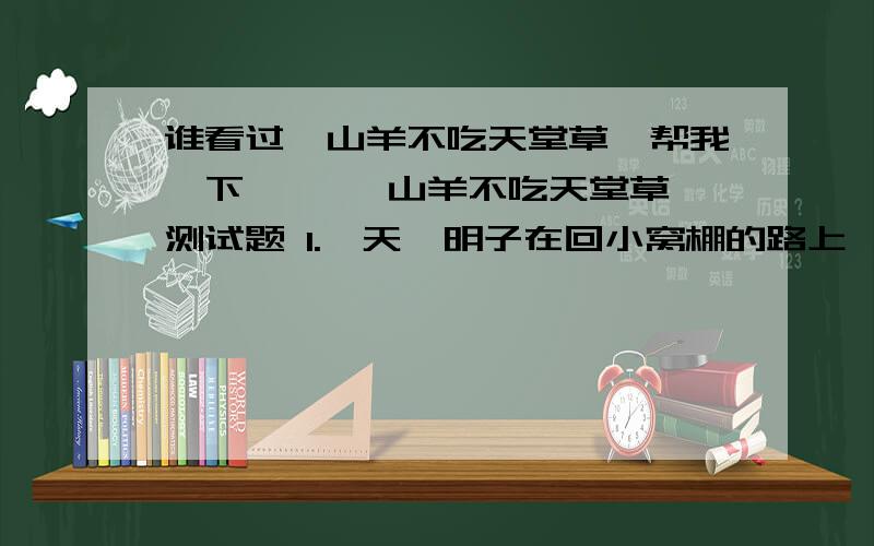 谁看过《山羊不吃天堂草》帮我一下,◎ 「山羊不吃天堂草」测试题 1.一天,明子在回小窝棚的路上,帮紫薇捡起了（ ）.A.一条白色的纱巾B.一条红色的纱巾C.一个长毛绒玩具D.一幅画 ◎ 「山羊