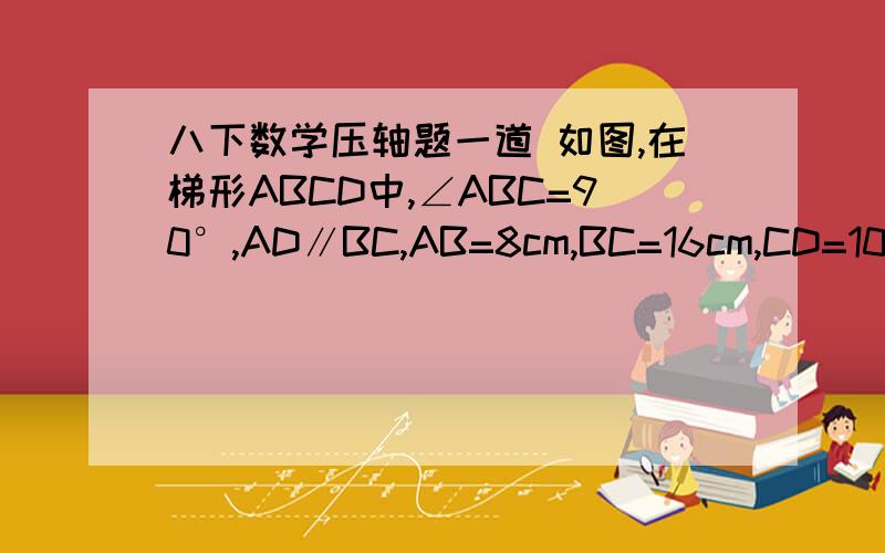 八下数学压轴题一道 如图,在梯形ABCD中,∠ABC=90°,AD∥BC,AB=8cm,BC=16cm,CD=10cm点P从点B开始沿着BC边向终点C以每秒2cm的速度移动,点Q从点D开始沿DA边向终点A以每秒1cm的速度移动,设运动时间为t秒,联