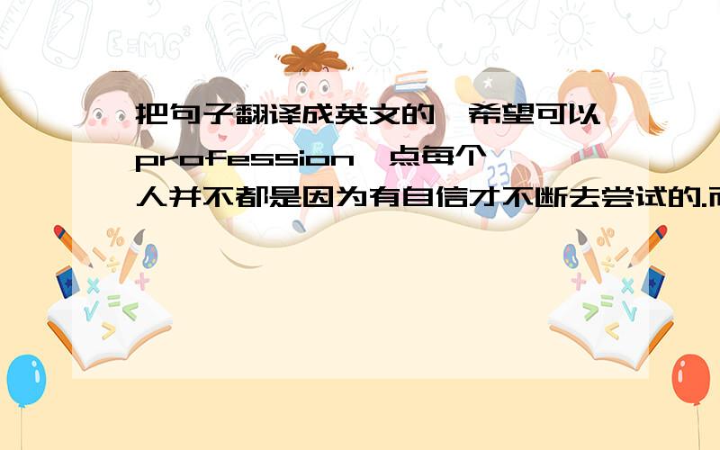 把句子翻译成英文的,希望可以profession一点每个人并不都是因为有自信才不断去尝试的.而是尝试之后,才会有自信,因为你做到了.每个人都有挫折,其实更害怕的是第二次,第三次.其实就算是第