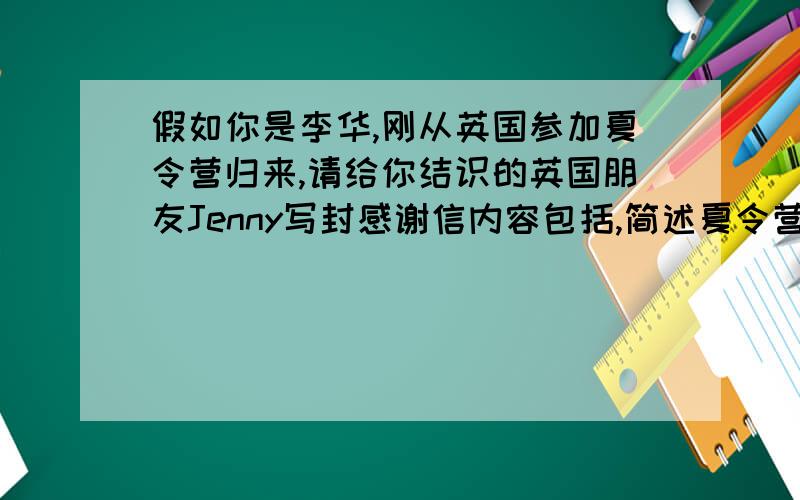 假如你是李华,刚从英国参加夏令营归来,请给你结识的英国朋友Jenny写封感谢信内容包括,简述夏令营活动,回顾在jenny家度过的美好日子,感谢她家的盛情款待,尤其是她妈妈做的两道中国菜.