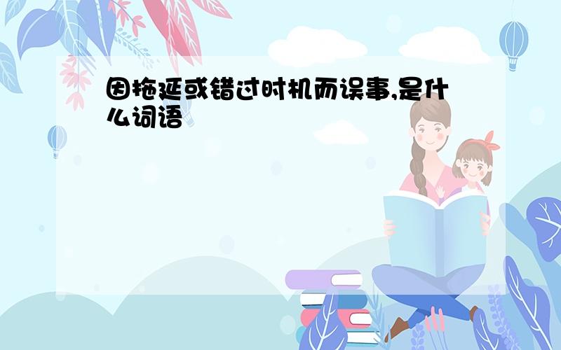 因拖延或错过时机而误事,是什么词语