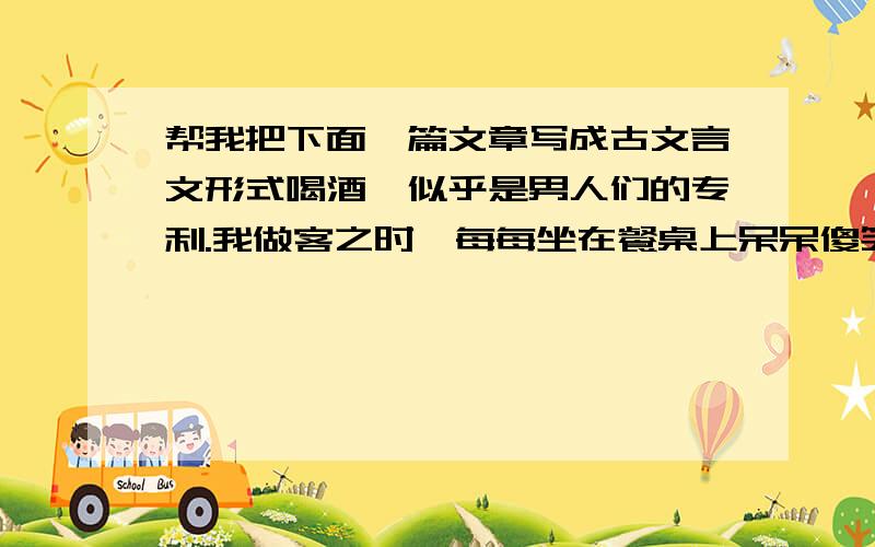 帮我把下面一篇文章写成古文言文形式喝酒,似乎是男人们的专利.我做客之时,每每坐在餐桌上呆呆傻笑,观察这群处于忘我状态之人.首先是很厌烦这些人的聒噪,为了喝倒对手不停地制造无数