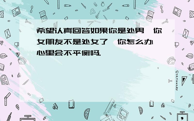 希望认真回答如果你是处男,你女朋友不是处女了,你怎么办,心里会不平衡吗.